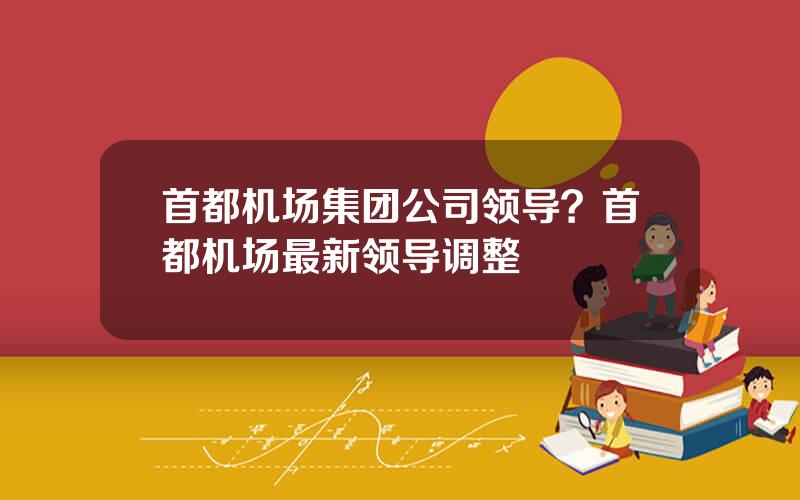 首都机场集团公司领导？首都机场最新领导调整