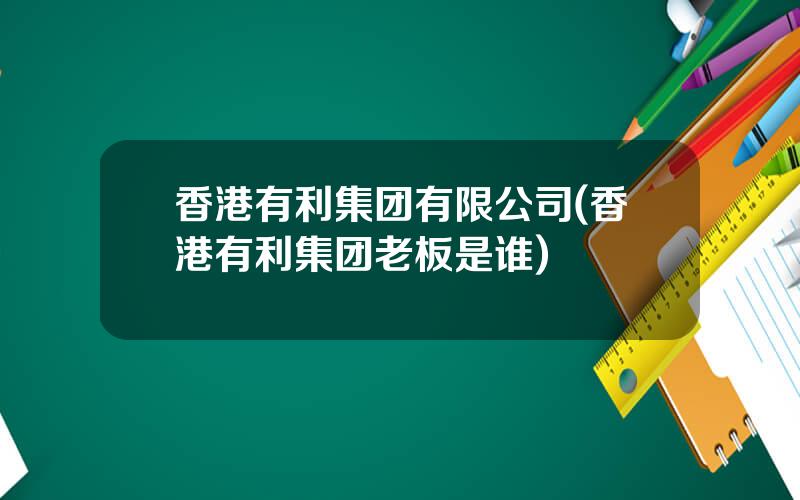 香港有利集团有限公司(香港有利集团老板是谁)