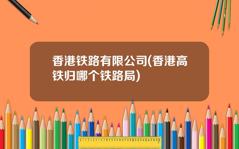 香港铁路有限公司(香港高铁归哪个铁路局)