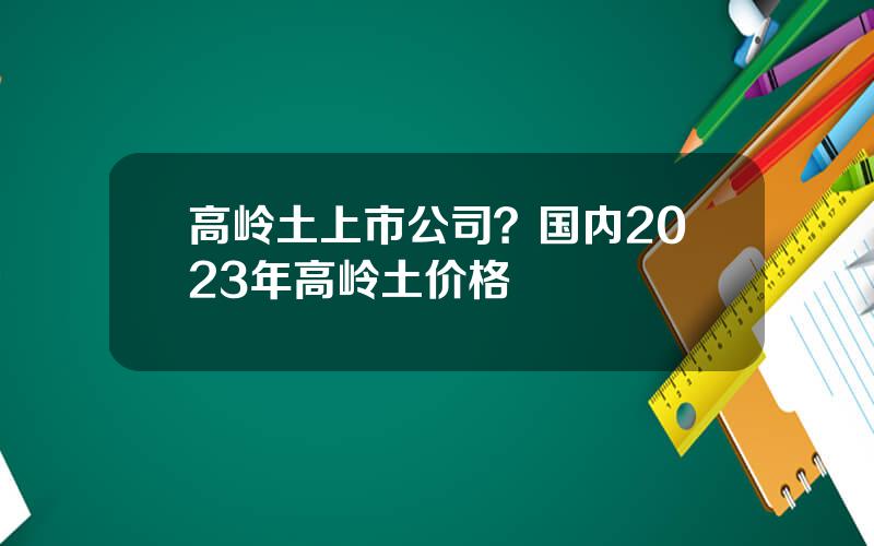 高岭土上市公司？国内2023年高岭土价格