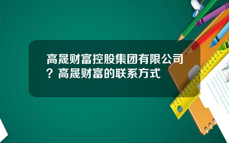 高晟财富控股集团有限公司？高晟财富的联系方式