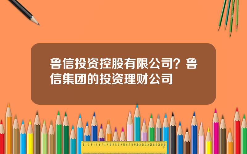 鲁信投资控股有限公司？鲁信集团的投资理财公司
