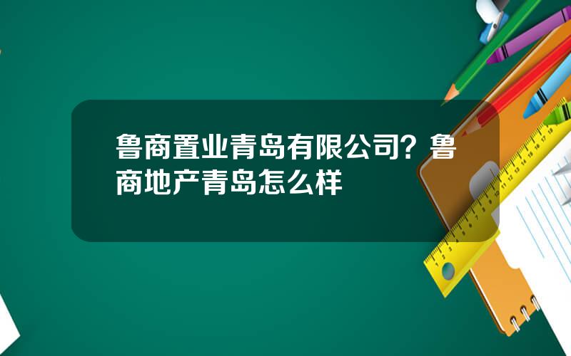 鲁商置业青岛有限公司？鲁商地产青岛怎么样