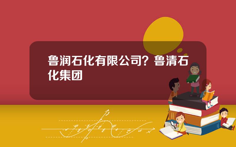 鲁润石化有限公司？鲁清石化集团