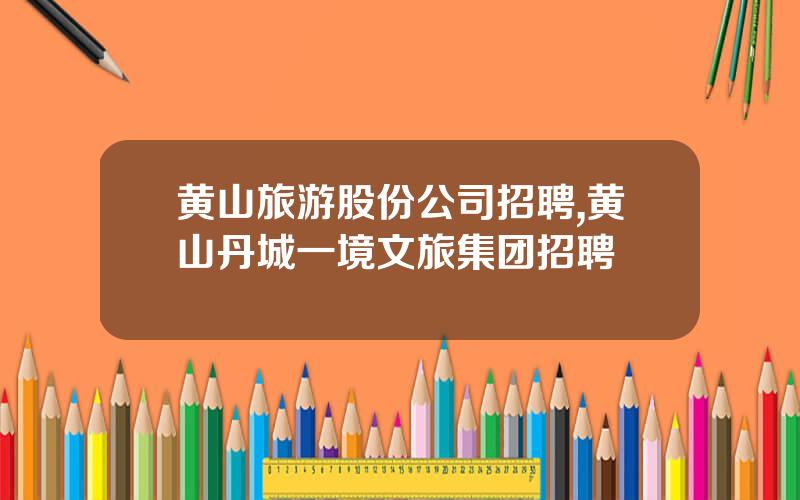 黄山旅游股份公司招聘,黄山丹城一境文旅集团招聘