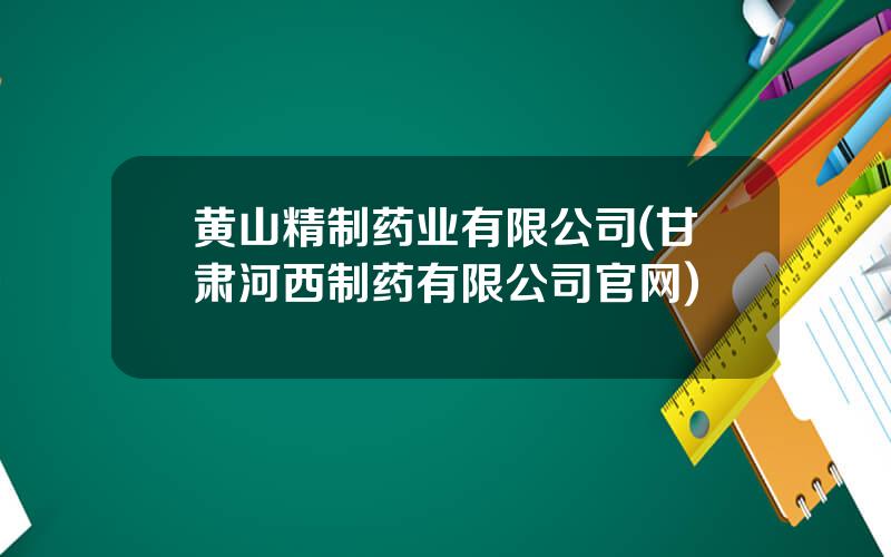 黄山精制药业有限公司(甘肃河西制药有限公司官网)