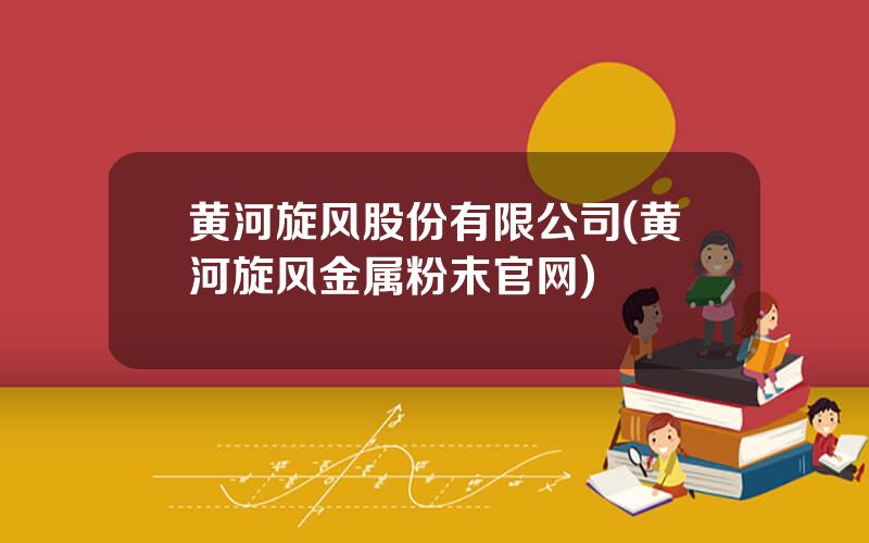 黄河旋风股份有限公司(黄河旋风金属粉末官网)