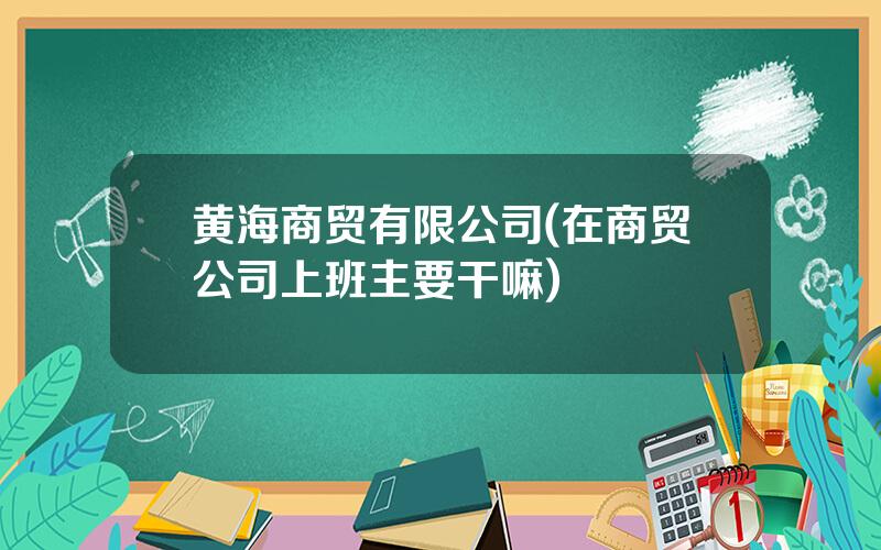 黄海商贸有限公司(在商贸公司上班主要干嘛)