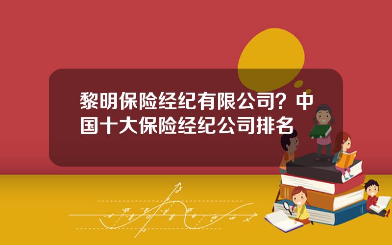 黎明保险经纪有限公司？中国十大保险经纪公司排名