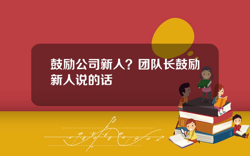 鼓励公司新人？团队长鼓励新人说的话