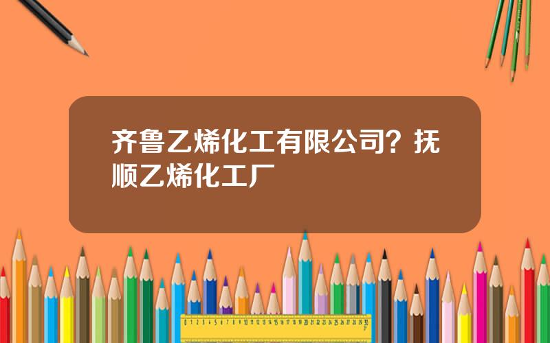 齐鲁乙烯化工有限公司？抚顺乙烯化工厂