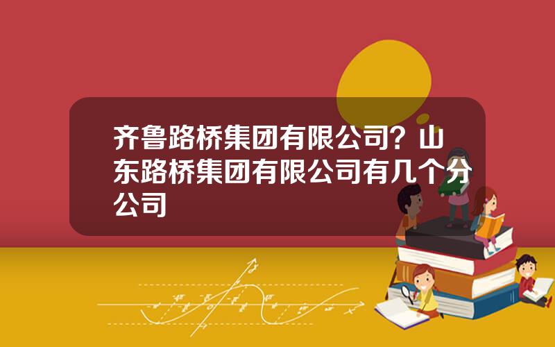 齐鲁路桥集团有限公司？山东路桥集团有限公司有几个分公司