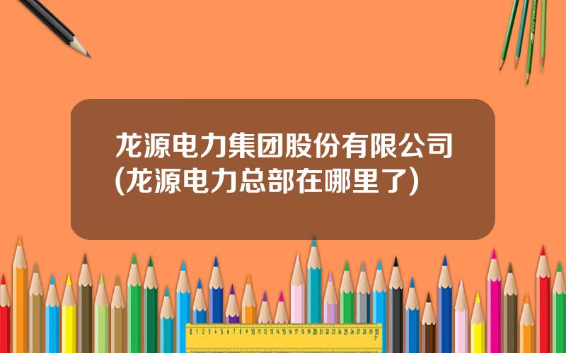 龙源电力集团股份有限公司(龙源电力总部在哪里了)