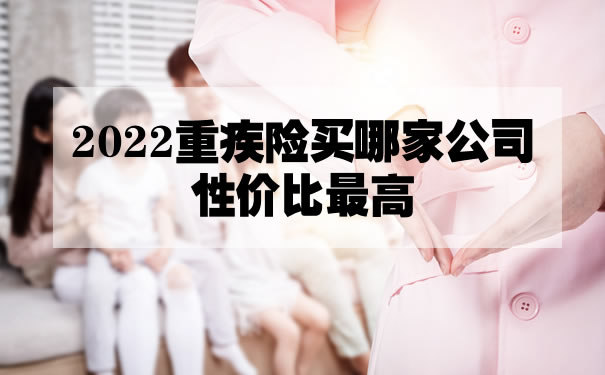 哪家公司重疾保险好？2022重疾险买哪家公司性价比最高