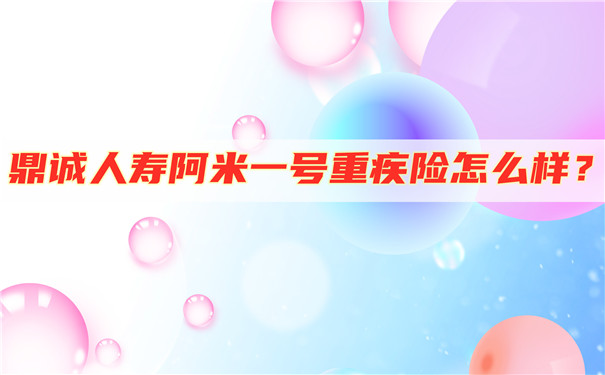 深圳重疾险怎么购买-鼎诚人寿阿米一号重疾险怎么样-值得买吗-_1
